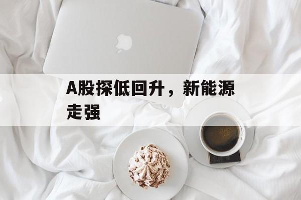A股探低回升,新能源走强 A股探低回升,新能源走强