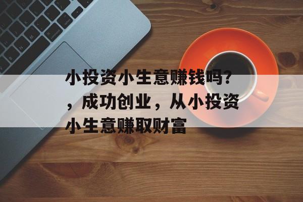 小投资小生意赚钱吗?,成功创业,从小投资小生意赚取财富 小投资小生意赚钱吗?,成功创业,从小投资小生意赚取财富