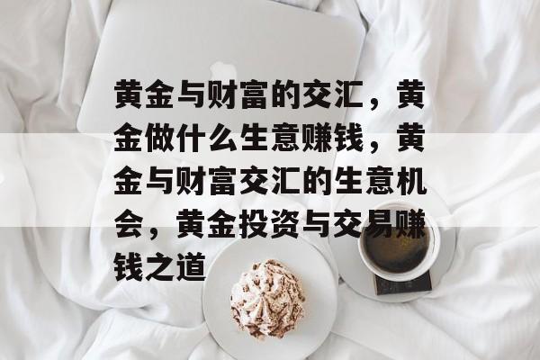 黄金与财富的交汇,黄金做什么生意赚钱,黄金与财富交汇的生意机会,黄金投资与交易赚钱之道 黄金与财富的交汇,黄金做什么生意赚钱,黄金与财富交汇的生意机会,黄金投资与交易赚钱之道