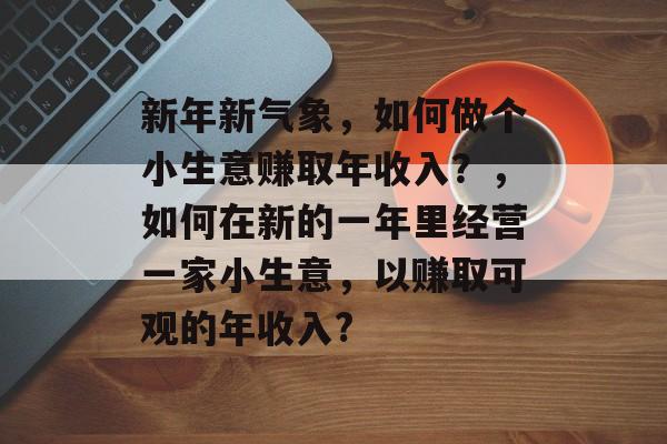 新年新气象,如何做个小生意赚取年收入?,如何在新的一年里经营一家小生意,以赚取可观的年收入? 新年新气象,如何做个小生意赚取年收入?,如何在新的一年里经营一家小生意,以赚取可观的年收入?
