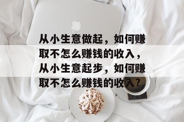 从小生意做起,如何赚取不怎么赚钱的收入,从小生意起步,如何赚取不怎么赚钱的收入? 从小生意做起,如何赚取不怎么赚钱的收入,从小生意起步,如何赚取不怎么赚钱的收入?