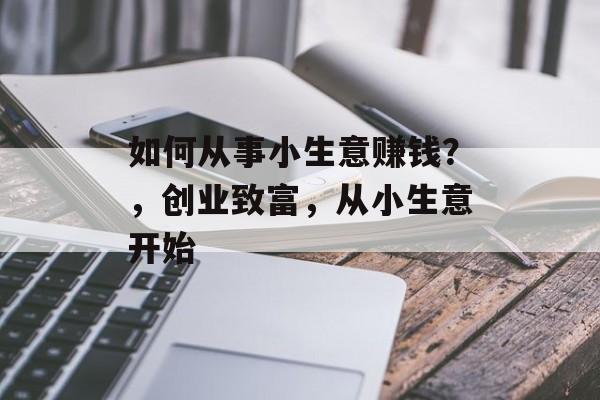 如何从事小生意赚钱?,创业致富,从小生意开始 如何从事小生意赚钱?,创业致富,从小生意开始