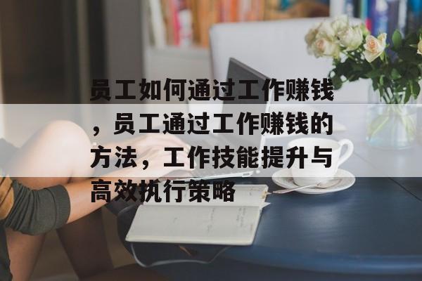员工如何通过工作赚钱,员工通过工作赚钱的方法,工作技能提升与高效执行策略 员工如何通过工作赚钱,员工通过工作赚钱的方法,工作技能提升与高效执行策略