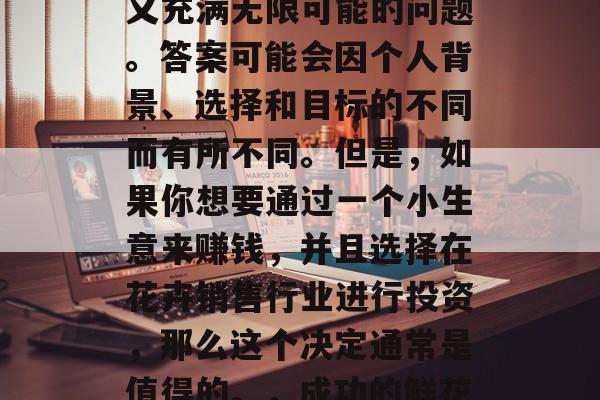 创业小生意卖花赚钱吗?这是一个看似简单却又充满无限可能的问题。答案可能会因个人背景、选择和目标的不同而有所不同。但是,如果你想要通过一个小生意来赚钱,并且选择在花卉销售行业进行投资,那么这个决定通常是值得的。,成功的鲜花生意,如何实现创业盈利与商机探索 创业小生意卖花赚钱吗?这是一个看似简单却又充满无限可能的问题。答案可能会因个人背景、选择和目标的不同而有所不同。但是,如果你想要通过一个小生意来赚钱,并且选择在花卉销售行业进行投资,那么这个决定通常是值得的。,成功的鲜花生意,如何实现创业盈利与商机探索