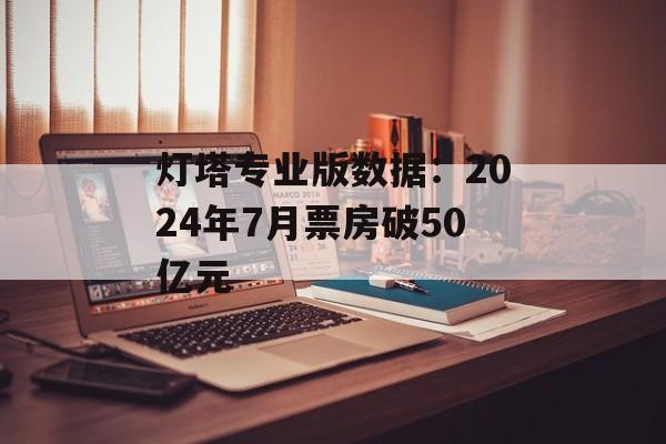 灯塔专业版数据:2024年7月票房破50亿元 灯塔专业版数据:2024年7月票房破50亿元