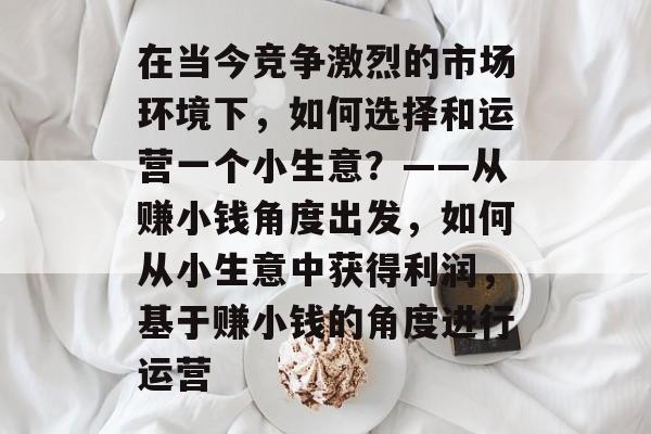 在当今竞争激烈的市场环境下,如何选择和运营一个小生意?——从赚小钱角度出发,如何从小生意中获得利润,基于赚小钱的角度进行运营 在当今竞争激烈的市场环境下,如何选择和运营一个小生意?——从赚小钱角度出发,如何从小生意中获得利润,基于赚小钱的角度进行运营