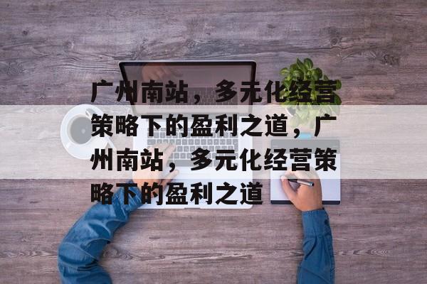 广州南站,多元化经营策略下的盈利之道,广州南站,多元化经营策略下的盈利之道 广州南站,多元化经营策略下的盈利之道,广州南站,多元化经营策略下的盈利之道