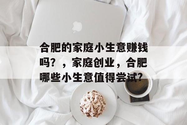 合肥的家庭小生意赚钱吗?,家庭创业,合肥哪些小生意值得尝试? 合肥的家庭小生意赚钱吗?,家庭创业,合肥哪些小生意值得尝试?