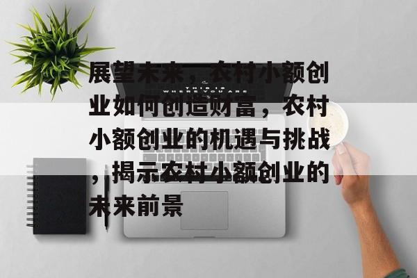 展望未来,农村小额创业如何创造财富,农村小额创业的机遇与挑战,揭示农村小额创业的未来前景 展望未来,农村小额创业如何创造财富,农村小额创业的机遇与挑战,揭示农村小额创业的未来前景