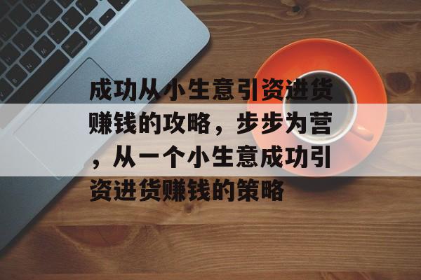 成功从小生意引资进货赚钱的攻略,步步为营,从一个小生意成功引资进货赚钱的策略 成功从小生意引资进货赚钱的攻略,步步为营,从一个小生意成功引资进货赚钱的策略