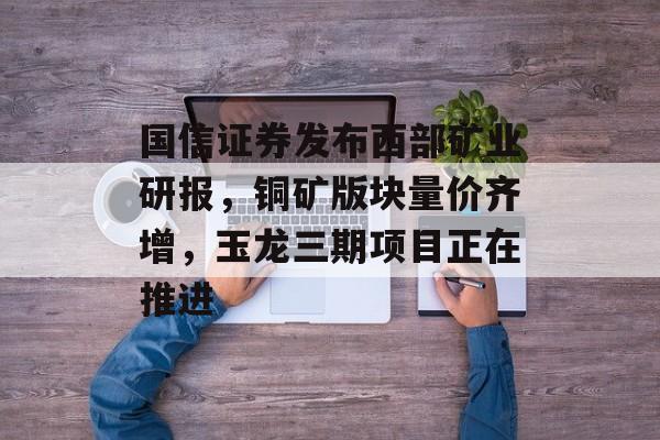 国信证券发布西部矿业研报,铜矿版块量价齐增,玉龙三期项目正在推进 国信证券发布西部矿业研报,铜矿版块量价齐增,玉龙三期项目正在推进