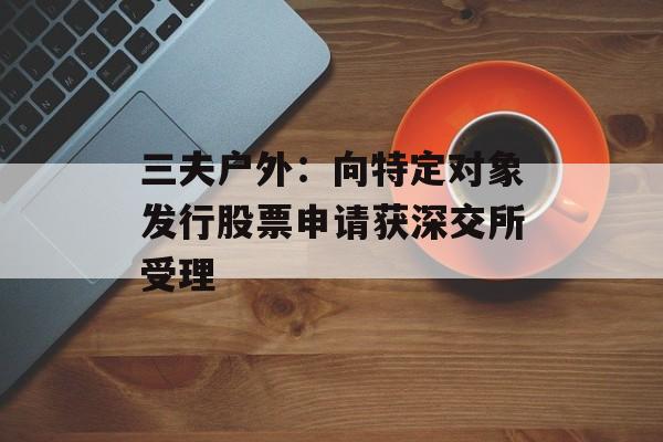 三夫户外：向特定对象发行股票申请获深交所受理
