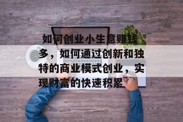 如何创业小生意赚钱多,如何通过创新和独特的商业模式创业,实现财富的快速积累  如何创业小生意赚钱多,如何通过创新和独特的商业模式创业,实现财富的快速积累