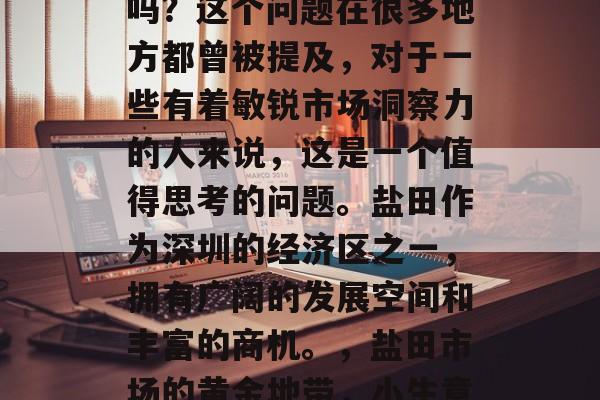 盐田市场做小生意赚钱吗?这个问题在很多地方都曾被提及,对于一些有着敏锐市场洞察力的人来说,这是一个值得思考的问题。盐田作为深圳的经济区之一,拥有广阔的发展空间和丰富的商机。,盐田市场的黄金地带,小生意是否真的赚钱? 盐田市场做小生意赚钱吗?这个问题在很多地方都曾被提及,对于一些有着敏锐市场洞察力的人来说,这是一个值得思考的问题。盐田作为深圳的经济区之一,拥有广阔的发展空间和丰富的商机。,盐田市场的黄金地带,小生意是否真的赚钱?