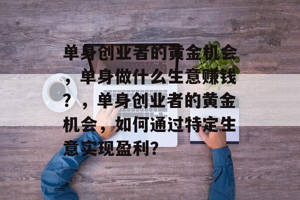 单身创业者的黄金机会,单身做什么生意赚钱?,单身创业者的黄金机会,如何通过特定生意实现盈利? 单身创业者的黄金机会,单身做什么生意赚钱?,单身创业者的黄金机会,如何通过特定生意实现盈利?