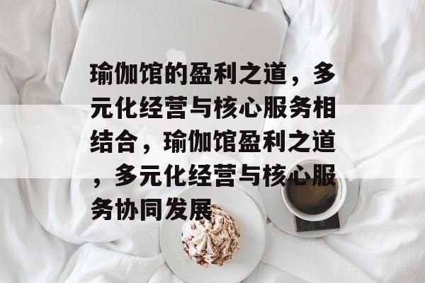瑜伽馆的盈利之道,多元化经营与核心服务相结合,瑜伽馆盈利之道,多元化经营与核心服务协同发展 瑜伽馆的盈利之道,多元化经营与核心服务相结合,瑜伽馆盈利之道,多元化经营与核心服务协同发展