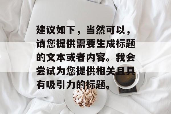 建议如下，当然可以，请您提供需要生成标题的文本或者内容。我会尝试为您提供相关且具有吸引力的标题。