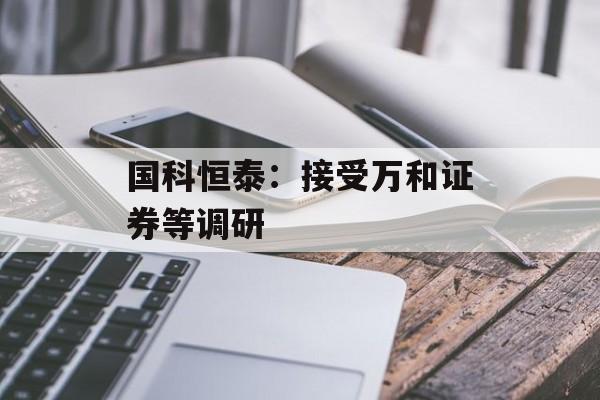 国科恒泰:接受万和证券等调研 国科恒泰:接受万和证券等调研
