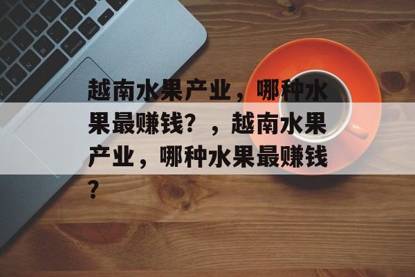 越南水果产业,哪种水果最赚钱?,越南水果产业,哪种水果最赚钱? 越南水果产业,哪种水果最赚钱?,越南水果产业,哪种水果最赚钱?