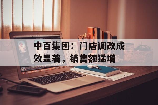 中百集团:门店调改成效显著,销售额猛增 中百集团:门店调改成效显著,销售额猛增