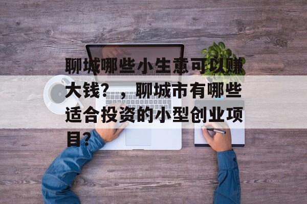 聊城哪些小生意可以赚大钱?,聊城市有哪些适合投资的小型创业项目? 聊城哪些小生意可以赚大钱?,聊城市有哪些适合投资的小型创业项目?