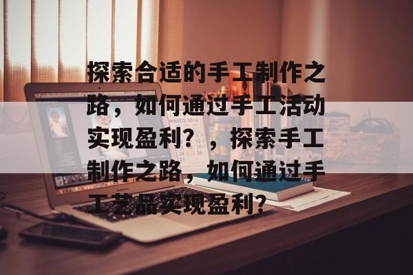 探索合适的手工制作之路,如何通过手工活动实现盈利?,探索手工制作之路,如何通过手工艺品实现盈利? 探索合适的手工制作之路,如何通过手工活动实现盈利?,探索手工制作之路,如何通过手工艺品实现盈利?
