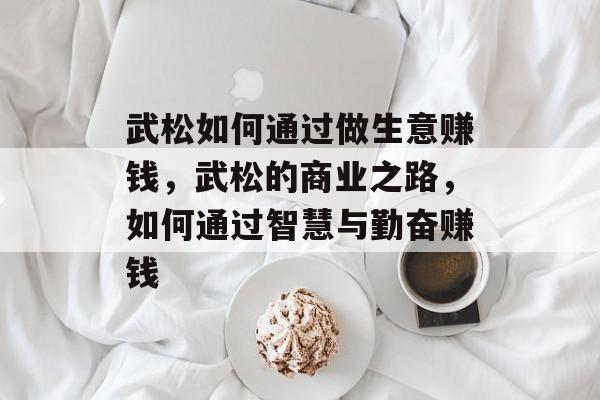 武松如何通过做生意赚钱,武松的商业之路,如何通过智慧与勤奋赚钱 武松如何通过做生意赚钱,武松的商业之路,如何通过智慧与勤奋赚钱
