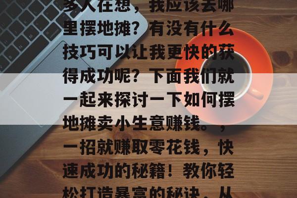 摆地摊卖小生意赚钱并不是一件容易的事。很多人在想,我应该去哪里摆地摊?有没有什么技巧可以让我更快的获得成功呢?下面我们就一起来探讨一下如何摆地摊卖小生意赚钱。,一招就赚取零花钱,快速成功的秘籍!教你轻松打造暴富的秘诀,从摆地摊开始,你也能实现财富积累 摆地摊卖小生意赚钱并不是一件容易的事。很多人在想,我应该去哪里摆地摊?有没有什么技巧可以让我更快的获得成功呢?下面我们就一起来探讨一下如何摆地摊卖小生意赚钱。,一招就赚取零花钱,快速成功的秘籍!教你轻松打造暴富的秘诀,从摆地摊开始,你也能实现财富积累