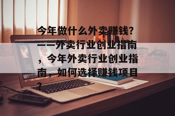 今年做什么外卖赚钱?——外卖行业创业指南,今年外卖行业创业指南,如何选择赚钱项目? 今年做什么外卖赚钱?——外卖行业创业指南,今年外卖行业创业指南,如何选择赚钱项目?