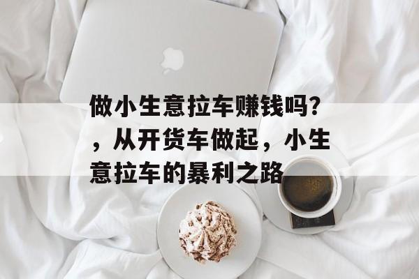 做小生意拉车赚钱吗?,从开货车做起,小生意拉车的暴利之路 做小生意拉车赚钱吗?,从开货车做起,小生意拉车的暴利之路