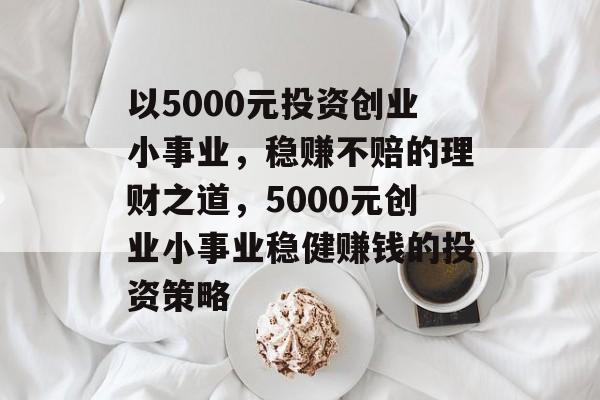 以5000元投资创业小事业,稳赚不赔的理财之道,5000元创业小事业稳健赚钱的投资策略 以5000元投资创业小事业,稳赚不赔的理财之道,5000元创业小事业稳健赚钱的投资策略
