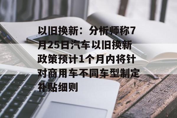 以旧换新:分析师称7月25日汽车以旧换新政策预计1个月内将针对商用车不同车型制定补贴细则 以旧换新:分析师称7月25日汽车以旧换新政策预计1个月内将针对商用车不同车型制定补贴细则