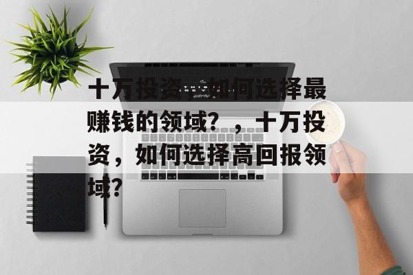 十万投资,如何选择最赚钱的领域?,十万投资,如何选择高回报领域? 十万投资,如何选择最赚钱的领域?,十万投资,如何选择高回报领域?