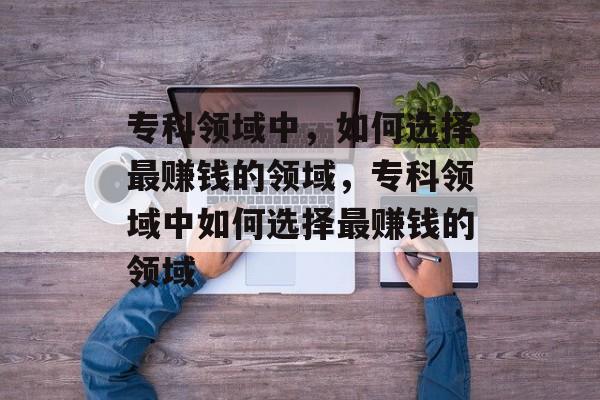 专科领域中,如何选择最赚钱的领域,专科领域中如何选择最赚钱的领域 专科领域中,如何选择最赚钱的领域,专科领域中如何选择最赚钱的领域