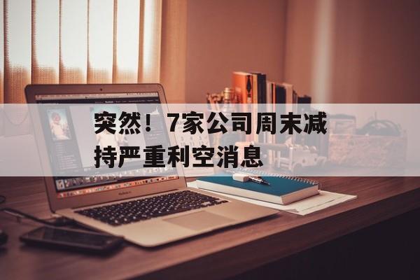突然!7家公司周末减持严重利空消息 突然!7家公司周末减持严重利空消息