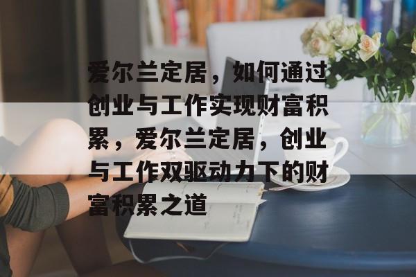 爱尔兰定居,如何通过创业与工作实现财富积累,爱尔兰定居,创业与工作双驱动力下的财富积累之道 爱尔兰定居,如何通过创业与工作实现财富积累,爱尔兰定居,创业与工作双驱动力下的财富积累之道