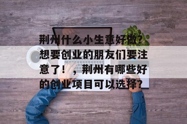 荆州什么小生意好做?想要创业的朋友们要注意了!,荆州有哪些好的创业项目可以选择? 荆州什么小生意好做?想要创业的朋友们要注意了!,荆州有哪些好的创业项目可以选择?