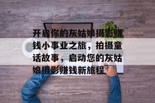 开启你的灰姑娘摄影赚钱小事业之旅,拍摄童话故事,启动您的灰姑娘摄影赚钱新旅程 开启你的灰姑娘摄影赚钱小事业之旅,拍摄童话故事,启动您的灰姑娘摄影赚钱新旅程