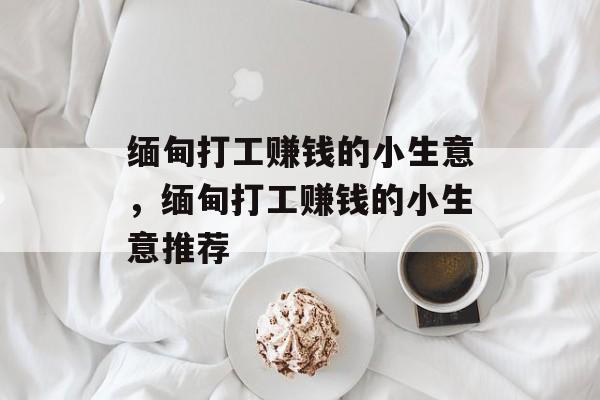 缅甸打工赚钱的小生意,缅甸打工赚钱的小生意推荐 缅甸打工赚钱的小生意,缅甸打工赚钱的小生意推荐