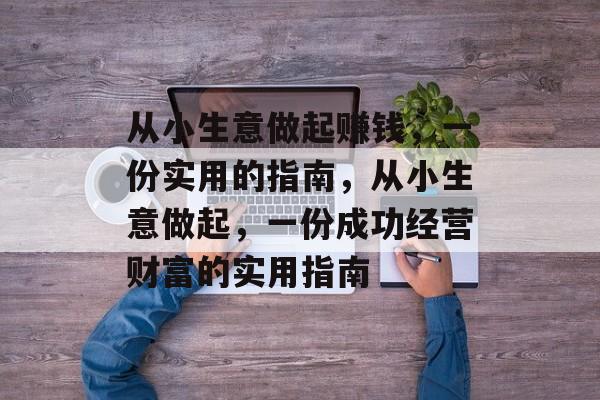 从小生意做起赚钱,一份实用的指南,从小生意做起,一份成功经营财富的实用指南 从小生意做起赚钱,一份实用的指南,从小生意做起,一份成功经营财富的实用指南