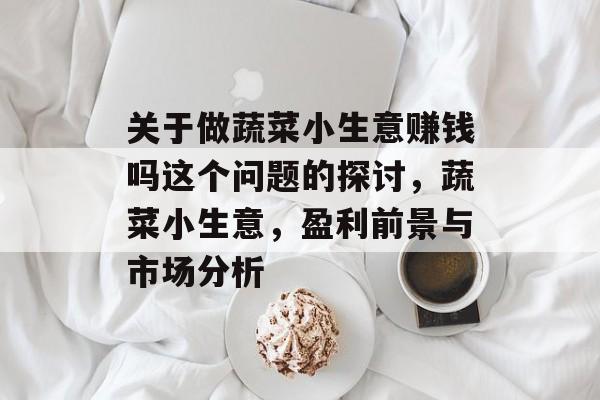 关于做蔬菜小生意赚钱吗这个问题的探讨,蔬菜小生意,盈利前景与市场分析 关于做蔬菜小生意赚钱吗这个问题的探讨,蔬菜小生意,盈利前景与市场分析