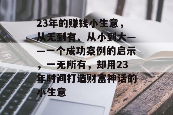 23年的赚钱小生意,从无到有、从小到大——一个成功案例的启示,一无所有,却用23年时间打造财富神话的小生意 23年的赚钱小生意,从无到有、从小到大——一个成功案例的启示,一无所有,却用23年时间打造财富神话的小生意