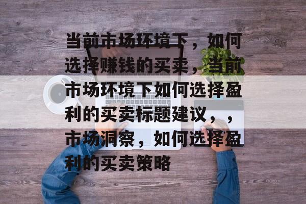当前市场环境下,如何选择赚钱的买卖,当前市场环境下如何选择盈利的买卖标题建议,,市场洞察,如何选择盈利的买卖策略 当前市场环境下,如何选择赚钱的买卖,当前市场环境下如何选择盈利的买卖标题建议,,市场洞察,如何选择盈利的买卖策略