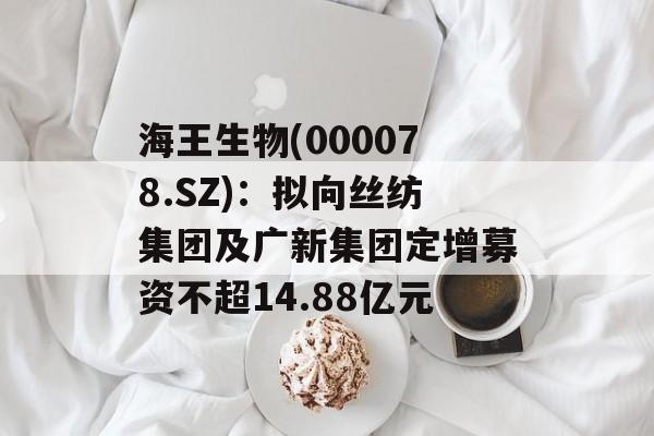海王生物(000078.SZ):拟向丝纺集团及广新集团定增募资不超14.88亿元 海王生物(000078.SZ):拟向丝纺集团及广新集团定增募资不超14.88亿元