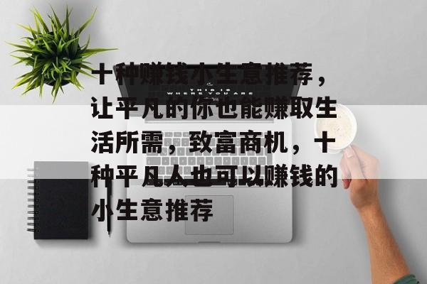 十种赚钱小生意推荐,让平凡的你也能赚取生活所需,致富商机,十种平凡人也可以赚钱的小生意推荐 十种赚钱小生意推荐,让平凡的你也能赚取生活所需,致富商机,十种平凡人也可以赚钱的小生意推荐