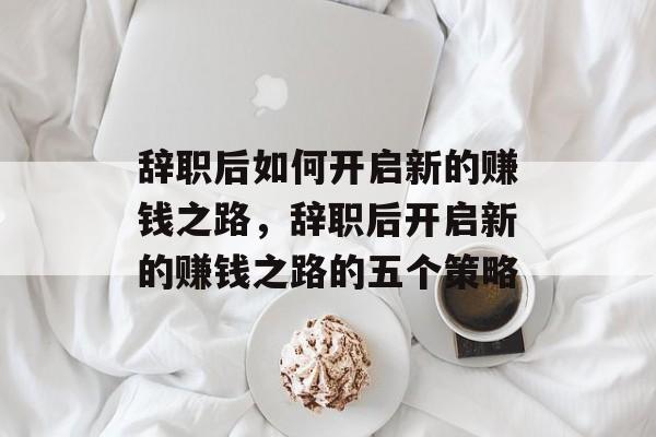 辞职后如何开启新的赚钱之路,辞职后开启新的赚钱之路的五个策略 辞职后如何开启新的赚钱之路,辞职后开启新的赚钱之路的五个策略