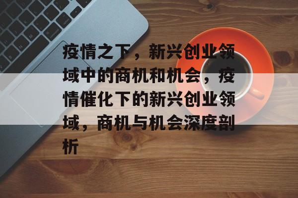 疫情之下,新兴创业领域中的商机和机会,疫情催化下的新兴创业领域,商机与机会深度剖析 疫情之下,新兴创业领域中的商机和机会,疫情催化下的新兴创业领域,商机与机会深度剖析