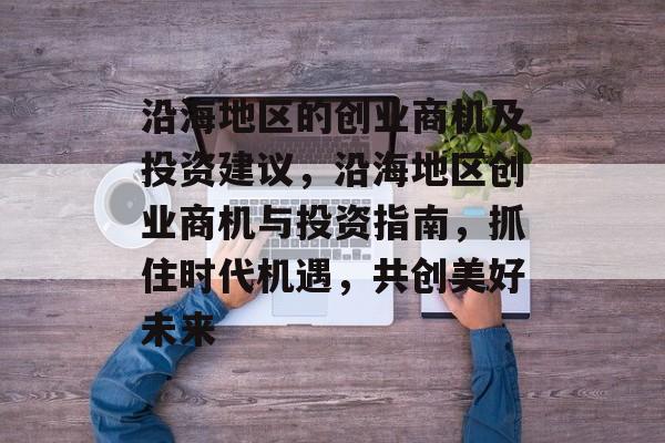 沿海地区的创业商机及投资建议，沿海地区创业商机与投资指南，抓住时代机遇，共创美好未来