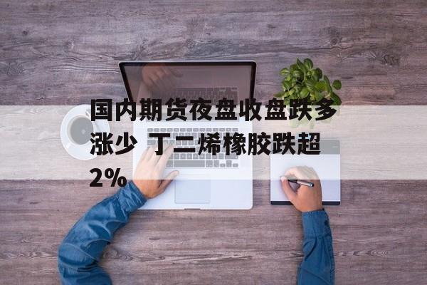 国内期货夜盘收盘跌多涨少 丁二烯橡胶跌超2%