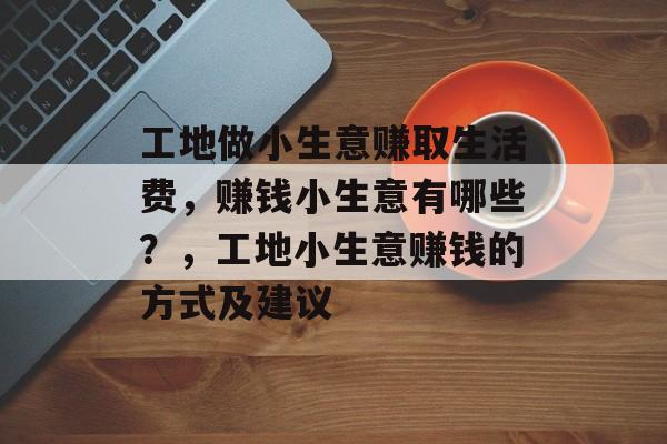 工地做小生意赚取生活费,赚钱小生意有哪些?,工地小生意赚钱的方式及建议 工地做小生意赚取生活费,赚钱小生意有哪些?,工地小生意赚钱的方式及建议